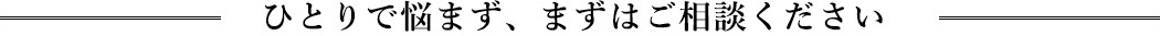 ひとりで悩まず、まずはご相談ください